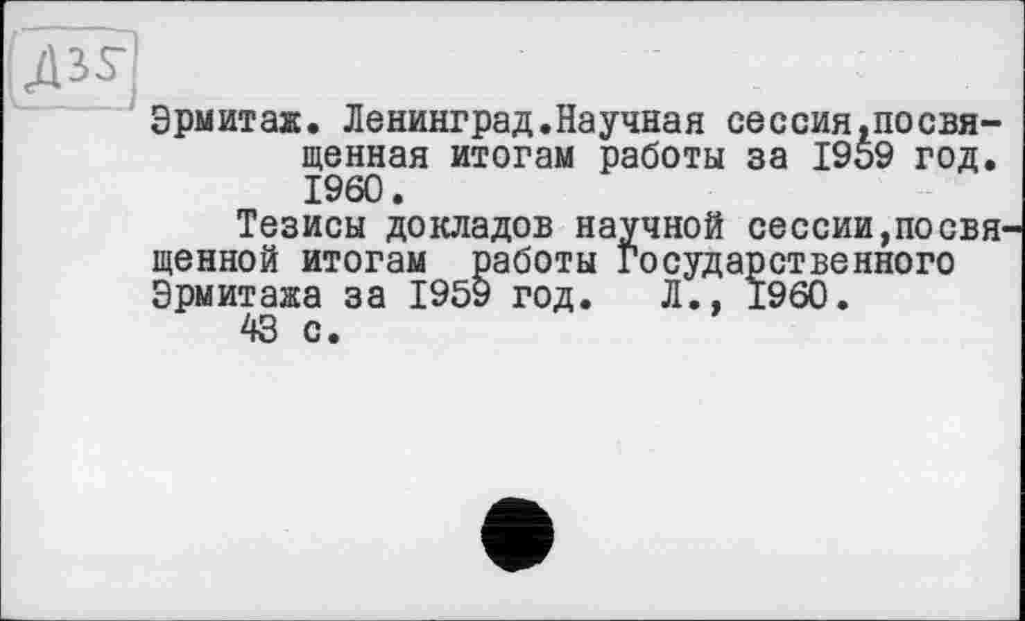 ﻿Эрмитаж. Ленинград.Научная сессия.посвя-щенная итогам работы за 1959 год. I960.
Тезисы докладов научной сессии,посвя щенной итогам работы Государственного Эрмитажа за 1959 год. Л., I960.